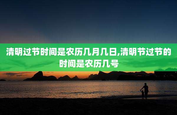 清明过节时间是农历几月几日,清明节过节的时间是农历几号