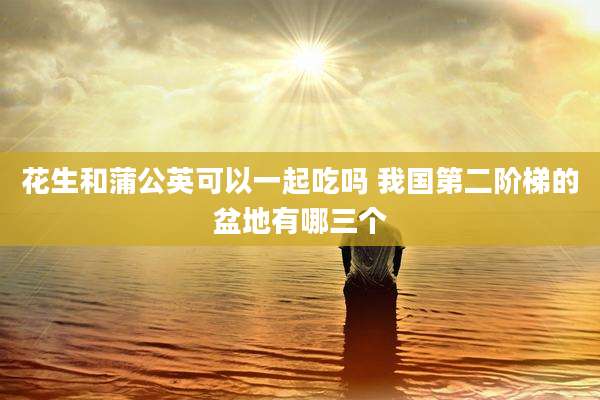 花生和蒲公英可以一起吃吗 我国第二阶梯的盆地有哪三个