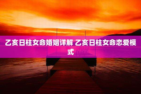 乙亥日柱女命婚姻详解 乙亥日柱女命恋爱模式