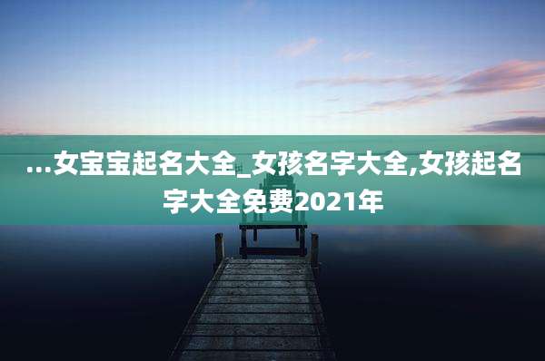 ...女宝宝起名大全_女孩名字大全,女孩起名字大全免费2021年