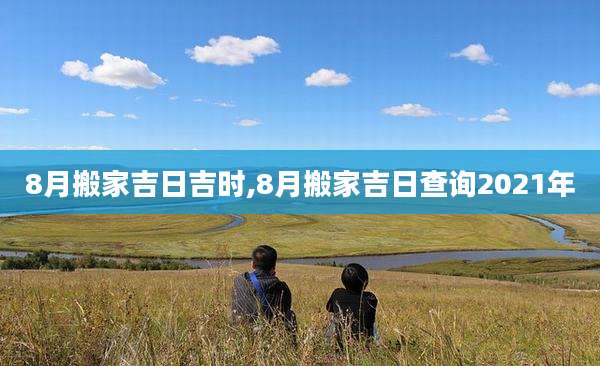8月搬家吉日吉时,8月搬家吉日查询2021年