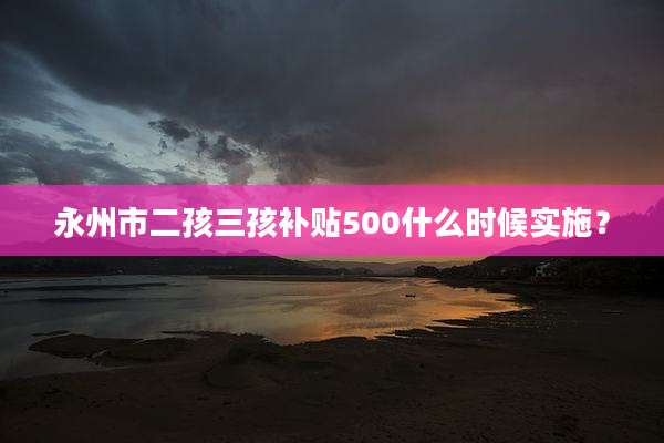 永州市二孩三孩补贴500什么时候实施？