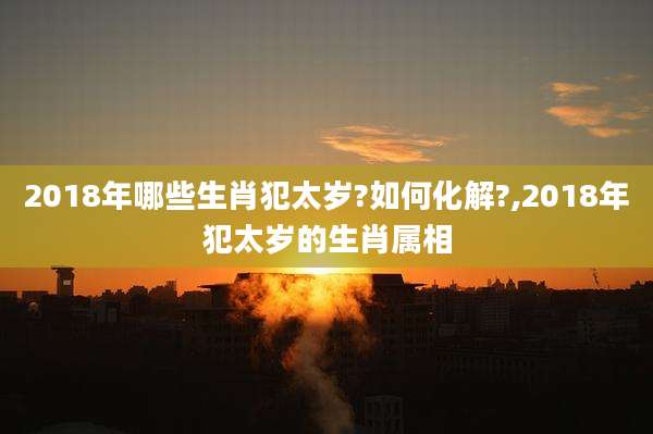 2018年哪些生肖犯太岁?如何化解?,2018年犯太岁的生肖属相