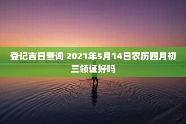 登记吉日查询 2021年5月14日农历四月初三领证好吗