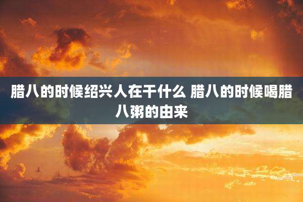 腊八的时候绍兴人在干什么 腊八的时候喝腊八粥的由来