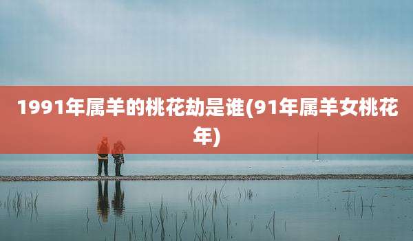 1991年属羊的桃花劫是谁(91年属羊女桃花年)