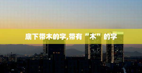 底下带木的字,带有“木”的字
