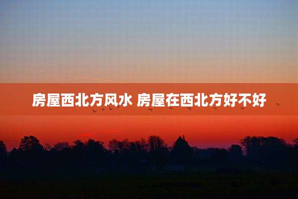 房屋西北方风水 房屋在西北方好不好
