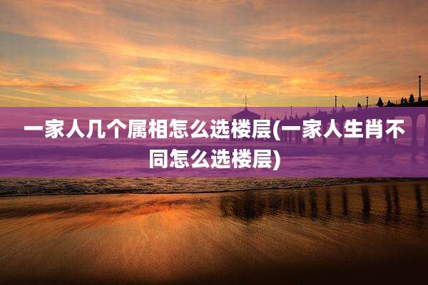 一家人几个属相怎么选楼层(一家人生肖不同怎么选楼层)