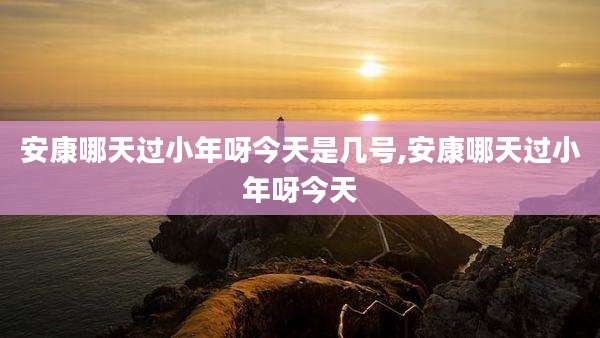 安康哪天过小年呀今天是几号,安康哪天过小年呀今天