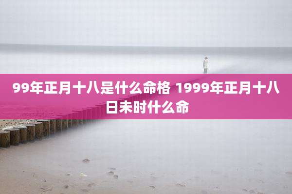 99年正月十八是什么命格 1999年正月十八日未时什么命