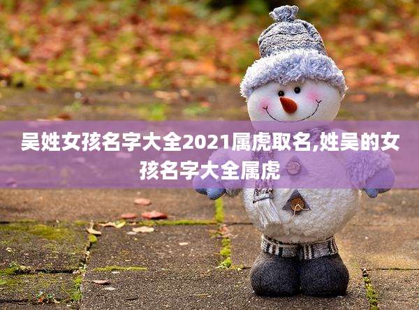吴姓女孩名字大全2021属虎取名,姓吴的女孩名字大全属虎