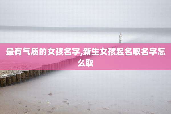 最有气质的女孩名字,新生女孩起名取名字怎么取