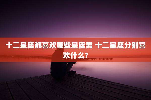 十二星座都喜欢哪些星座男 十二星座分别喜欢什么?
