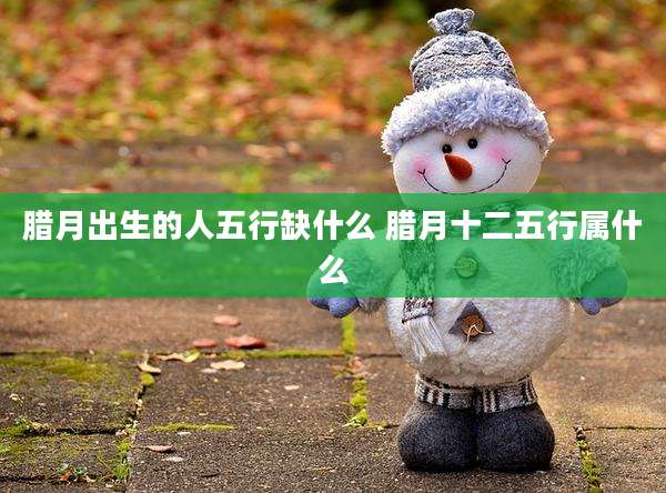 腊月出生的人五行缺什么 腊月十二五行属什么