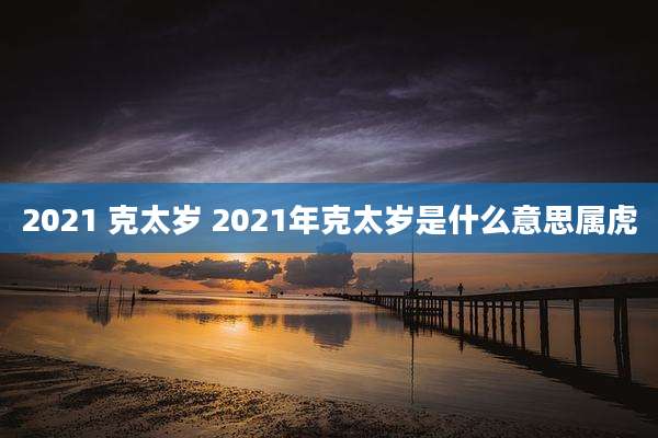 2021 克太岁 2021年克太岁是什么意思属虎