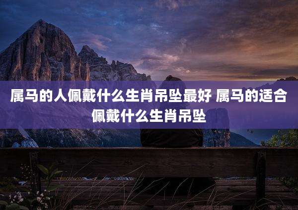 属马的人佩戴什么生肖吊坠最好 属马的适合佩戴什么生肖吊坠