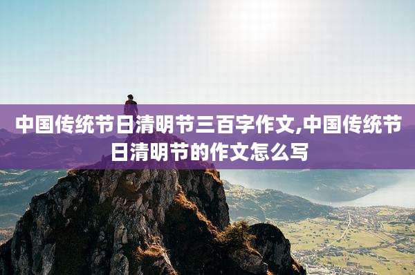 中国传统节日清明节三百字作文,中国传统节日清明节的作文怎么写
