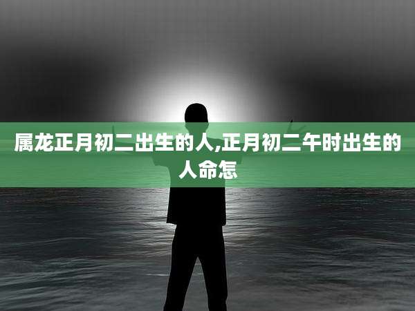 属龙正月初二出生的人,正月初二午时出生的人命怎