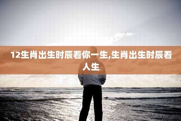 12生肖出生时辰看你一生,生肖出生时辰看人生