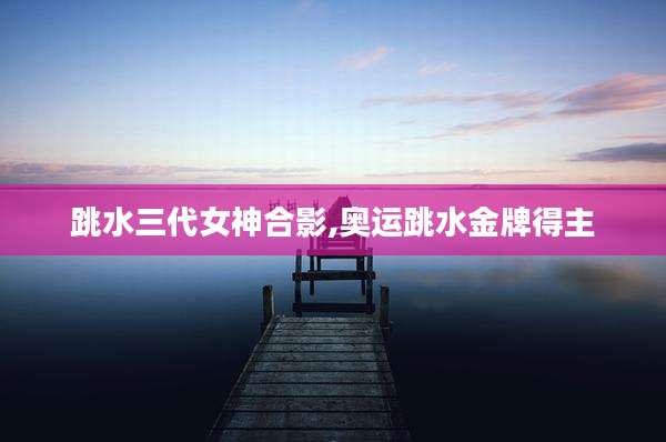 跳水三代女神合影,奥运跳水金牌得主