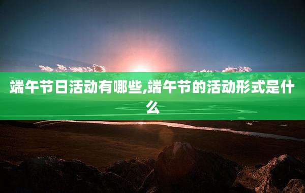 端午节日活动有哪些,端午节的活动形式是什么