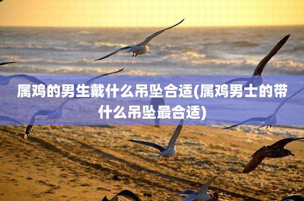 属鸡的男生戴什么吊坠合适(属鸡男士的带什么吊坠最合适)