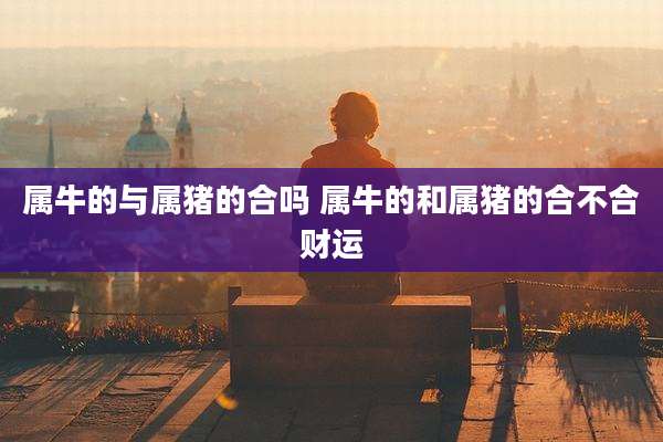 属牛的与属猪的合吗 属牛的和属猪的合不合财运