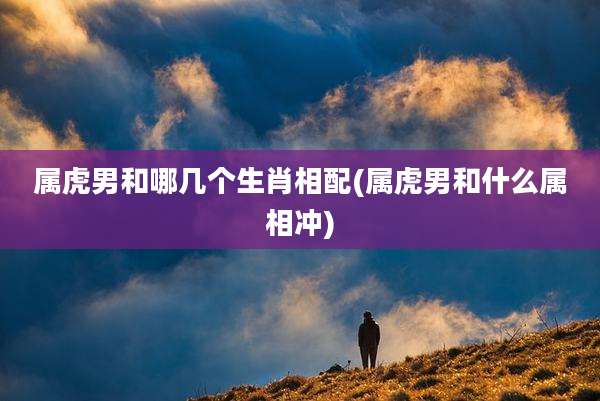 属虎男和哪几个生肖相配(属虎男和什么属相冲)