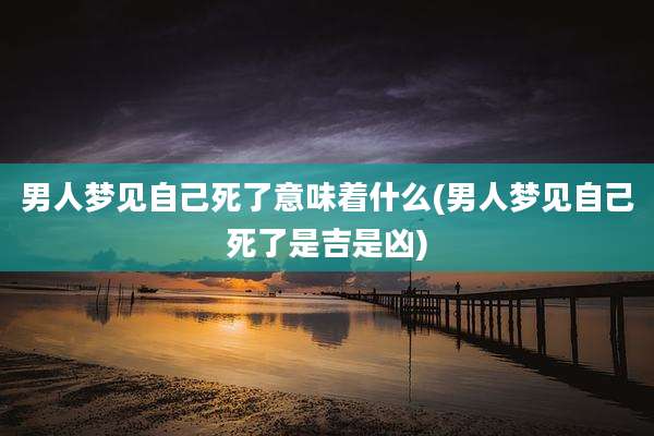 男人梦见自己死了意味着什么(男人梦见自己死了是吉是凶)