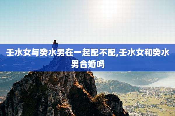 壬水女与癸水男在一起配不配,壬水女和癸水男合婚吗