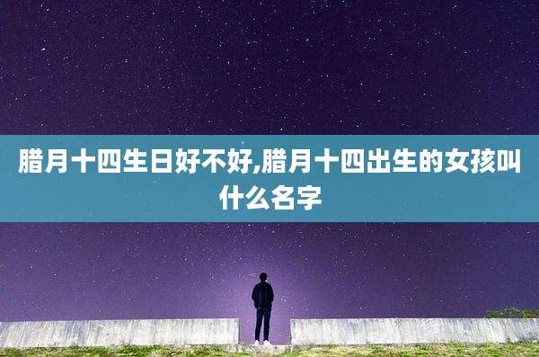 腊月十四生日好不好,腊月十四出生的女孩叫什么名字