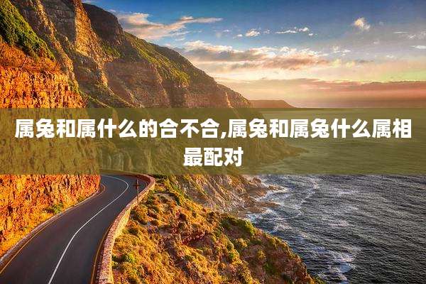 属兔和属什么的合不合,属兔和属兔什么属相最配对