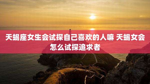 天蝎座女生会试探自己喜欢的人嘛 天蝎女会怎么试探追求者