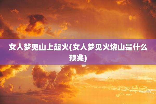 女人梦见山上起火(女人梦见火烧山是什么预兆)