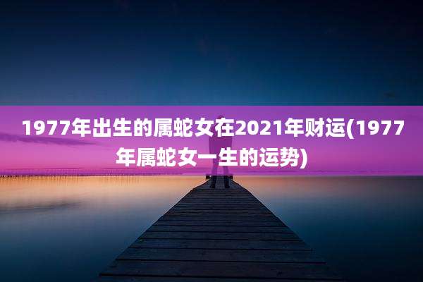 1977年出生的属蛇女在2021年财运(1977年属蛇女一生的运势)