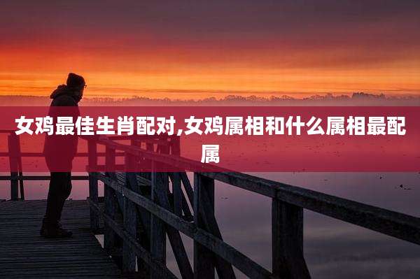 女鸡最佳生肖配对,女鸡属相和什么属相最配属
