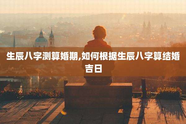 生辰八字测算婚期,如何根据生辰八字算结婚吉日