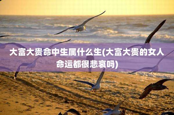 大富大贵命中生属什么生(大富大贵的女人命运都很悲哀吗)