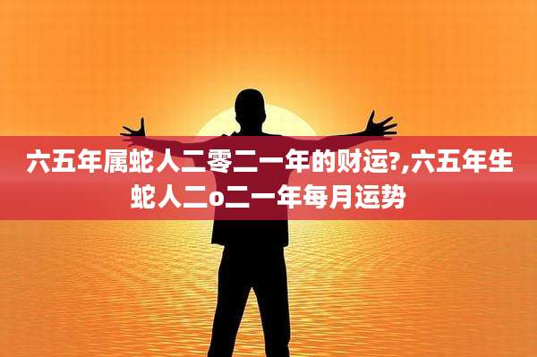 六五年属蛇人二零二一年的财运?,六五年生蛇人二o二一年每月运势