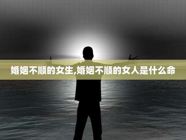 婚姻不顺的女生,婚姻不顺的女人是什么命