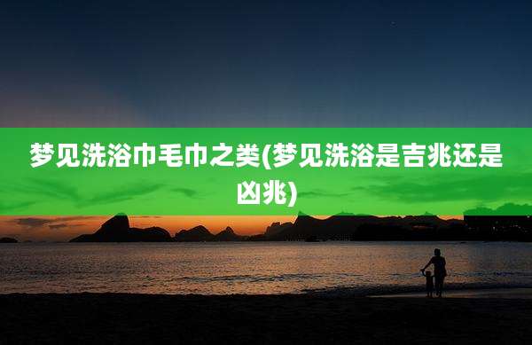 梦见洗浴巾毛巾之类(梦见洗浴是吉兆还是凶兆)