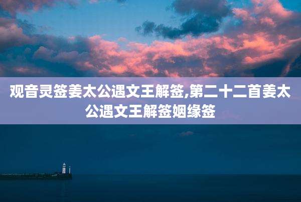 观音灵签姜太公遇文王解签,第二十二首姜太公遇文王解签姻缘签