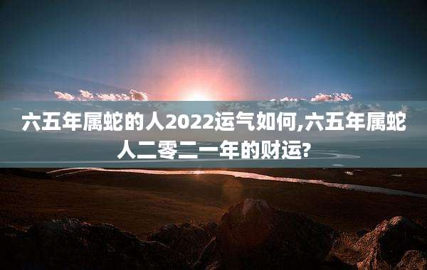 六五年属蛇的人2022运气如何,六五年属蛇人二零二一年的财运?