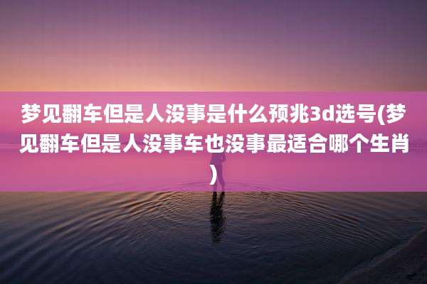 梦见翻车但是人没事是什么预兆3d选号(梦见翻车但是人没事车也没事最适合哪个生肖)