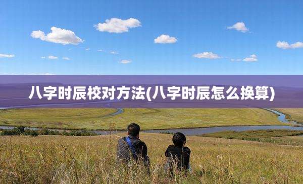 八字时辰校对方法(八字时辰怎么换算)