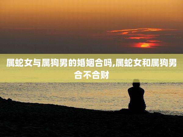 属蛇女与属狗男的婚姻合吗,属蛇女和属狗男合不合财