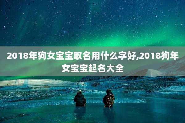 2018年狗女宝宝取名用什么字好,2018狗年女宝宝起名大全