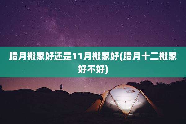 腊月搬家好还是11月搬家好(腊月十二搬家好不好)