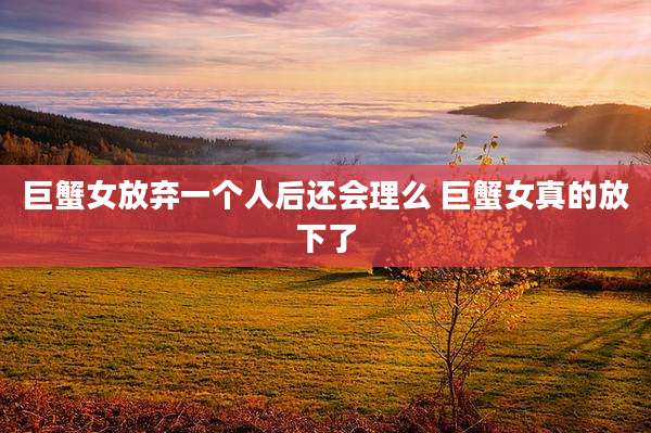 巨蟹女放弃一个人后还会理么 巨蟹女真的放下了